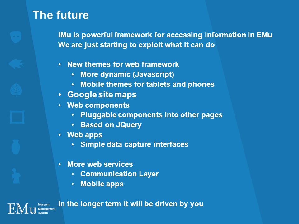The future IMu is powerful framework for accessing information in EMu We are just starting to exploit what it can do New themes for web framework More dynamic (Javascript) Mobile themes for tablets and phones Google site maps Web components Pluggable components into other pages Based on JQuery Web apps Simple data capture interfaces More web services Communication Layer Mobile apps In the longer term it will be driven by you