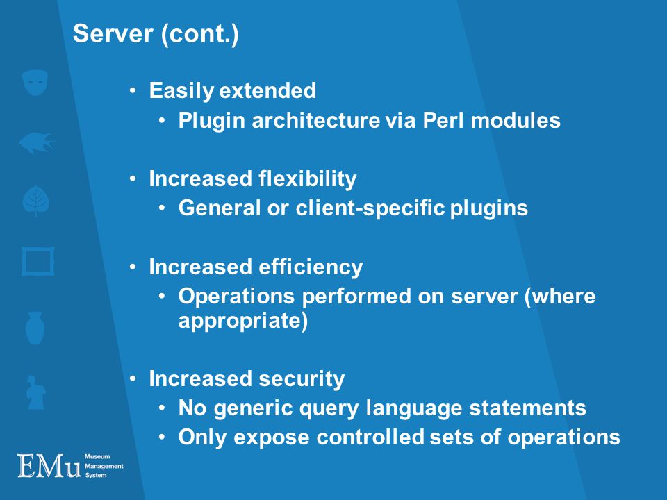 Server (cont.) Easily extended Plugin architecture via Perl modules Increased flexibility General or client-specific plugins Increased efficiency Operations performed on server (where appropriate) Increased security No generic query language statements Only expose controlled sets of operations