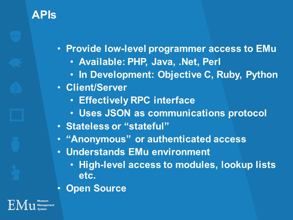 APIs Provide low-level programmer access to EMu Available: PHP, Java,.Net, Perl In Development: Objective C, Ruby, Python Client/Server Effectively RPC interface Uses JSON as communications protocol Stateless or stateful Anonymous or authenticated access Understands EMu environment High-level access to modules, lookup lists etc.