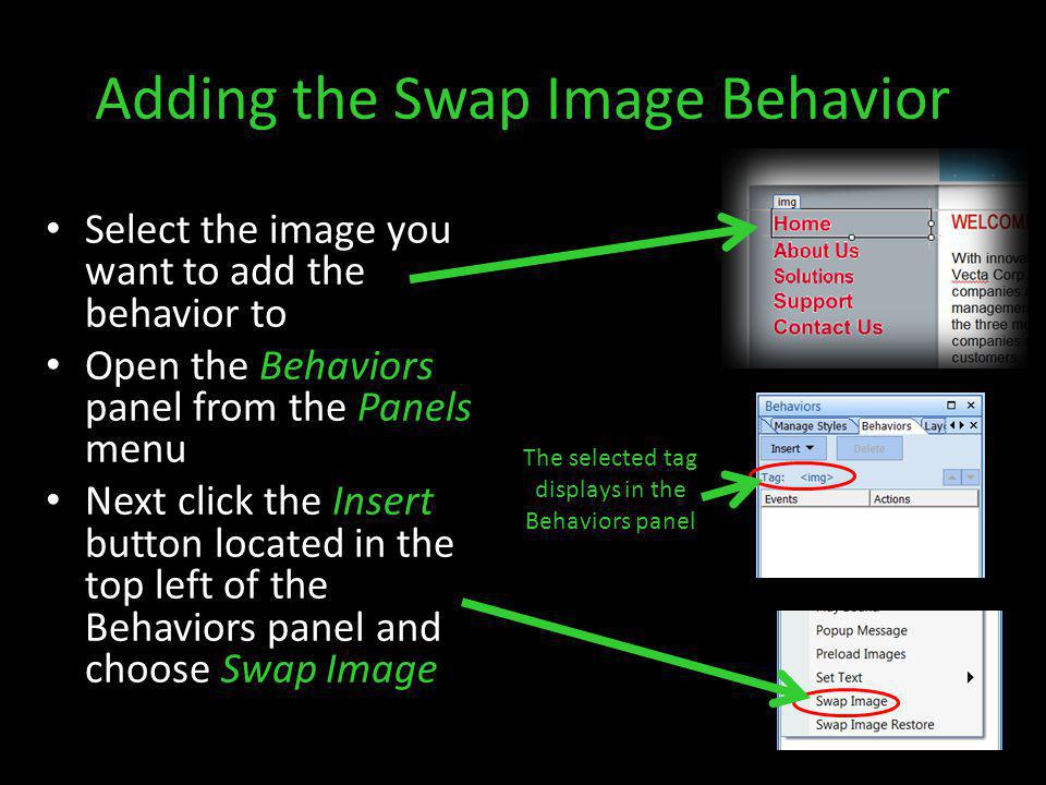 Adding the Swap Image Behavior Select the image you want to add the behavior to Open the Behaviors panel from the Panels menu Next click the Insert button located in the top left of the Behaviors panel and choose Swap Image The selected tag displays in the Behaviors panel