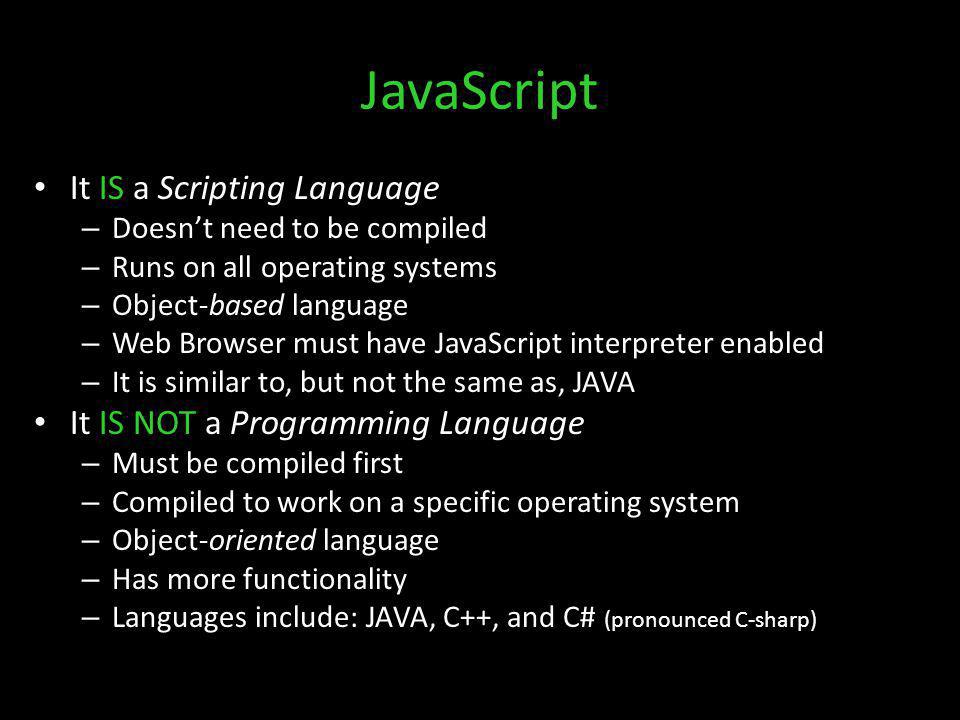 JavaScript It IS a Scripting Language – Doesnt need to be compiled – Runs on all operating systems – Object-based language – Web Browser must have JavaScript interpreter enabled – It is similar to, but not the same as, JAVA It IS NOT a Programming Language – Must be compiled first – Compiled to work on a specific operating system – Object-oriented language – Has more functionality – Languages include: JAVA, C++, and C# (pronounced C-sharp)