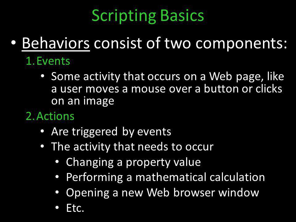 Scripting Basics Behaviors consist of two components: 1.Events Some activity that occurs on a Web page, like a user moves a mouse over a button or clicks on an image 2.Actions Are triggered by events The activity that needs to occur Changing a property value Performing a mathematical calculation Opening a new Web browser window Etc.