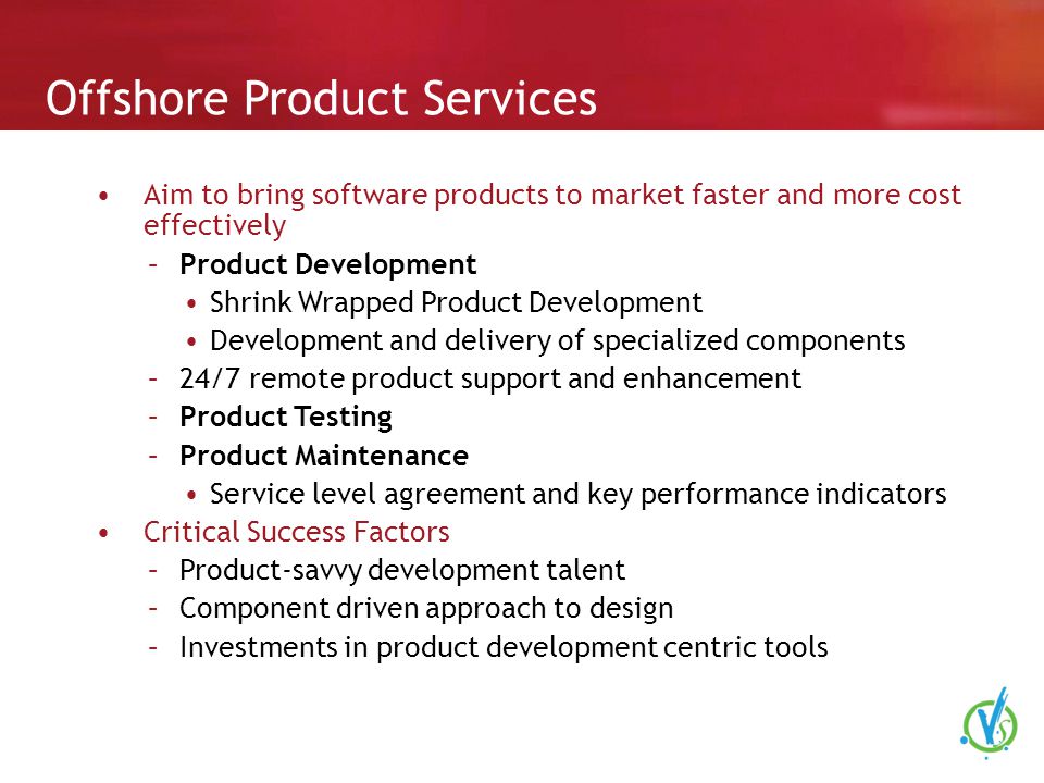 Offshore Product Services Aim to bring software products to market faster and more cost effectively –Product Development Shrink Wrapped Product Development Development and delivery of specialized components –24/7 remote product support and enhancement –Product Testing –Product Maintenance Service level agreement and key performance indicators Critical Success Factors –Product-savvy development talent –Component driven approach to design –Investments in product development centric tools
