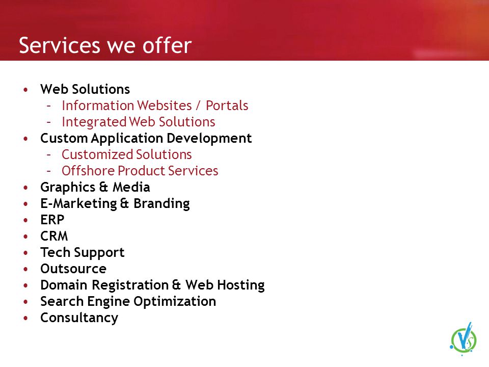 Services we offer Web Solutions –Information Websites / Portals –Integrated Web Solutions Custom Application Development –Customized Solutions –Offshore Product Services Graphics & Media E-Marketing & Branding ERP CRM Tech Support Outsource Domain Registration & Web Hosting Search Engine Optimization Consultancy