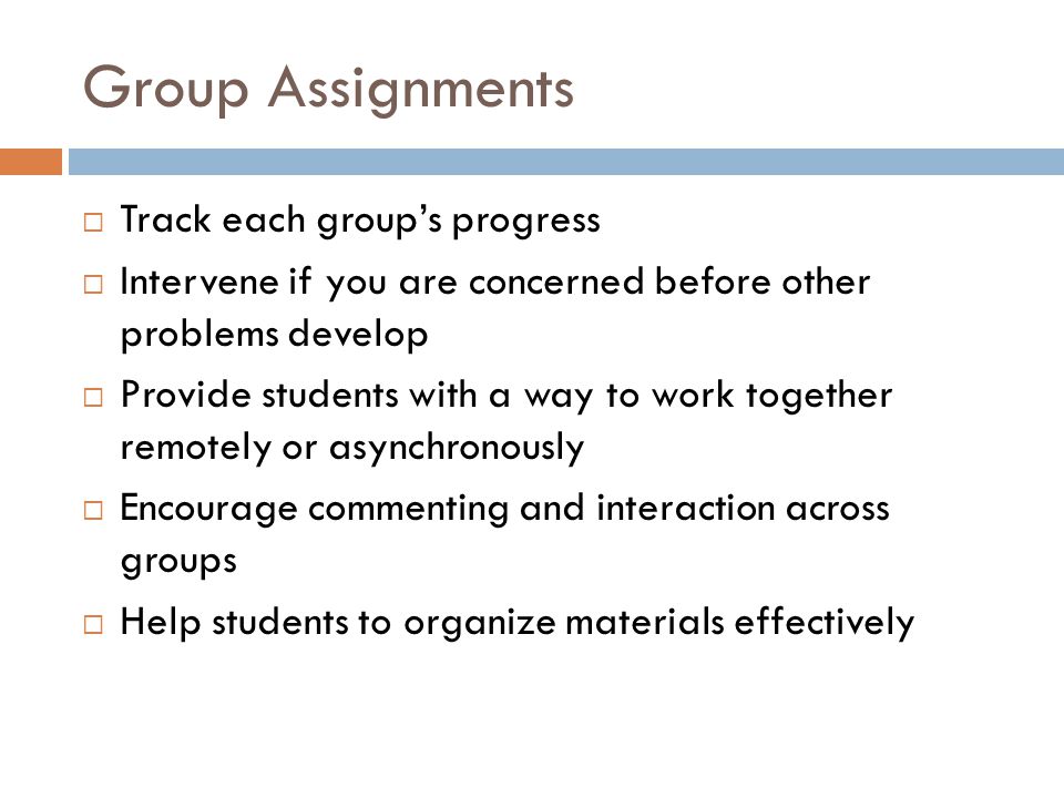 Group Assignments Track each groups progress Intervene if you are concerned before other problems develop Provide students with a way to work together remotely or asynchronously Encourage commenting and interaction across groups Help students to organize materials effectively