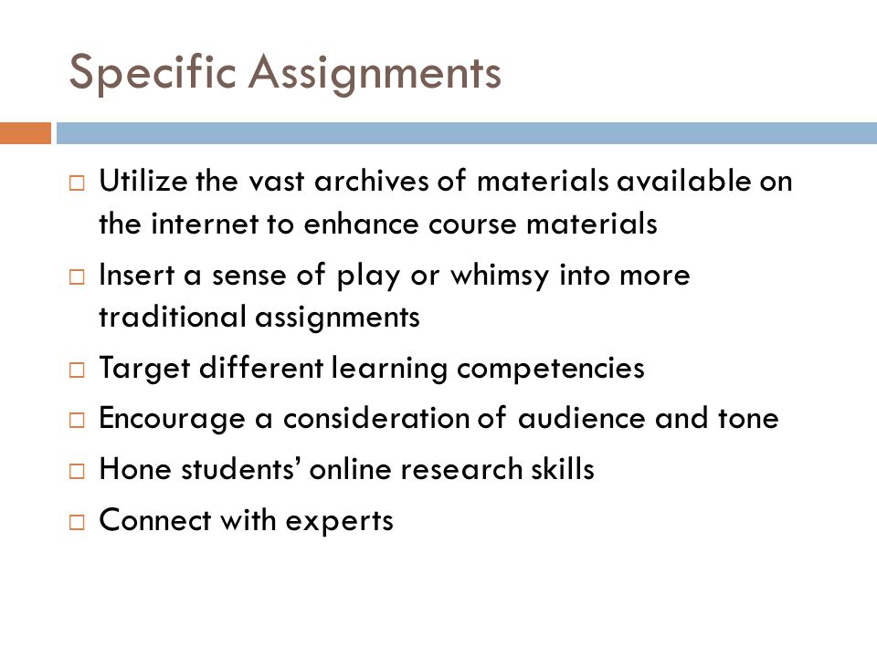 Specific Assignments Utilize the vast archives of materials available on the internet to enhance course materials Insert a sense of play or whimsy into more traditional assignments Target different learning competencies Encourage a consideration of audience and tone Hone students online research skills Connect with experts