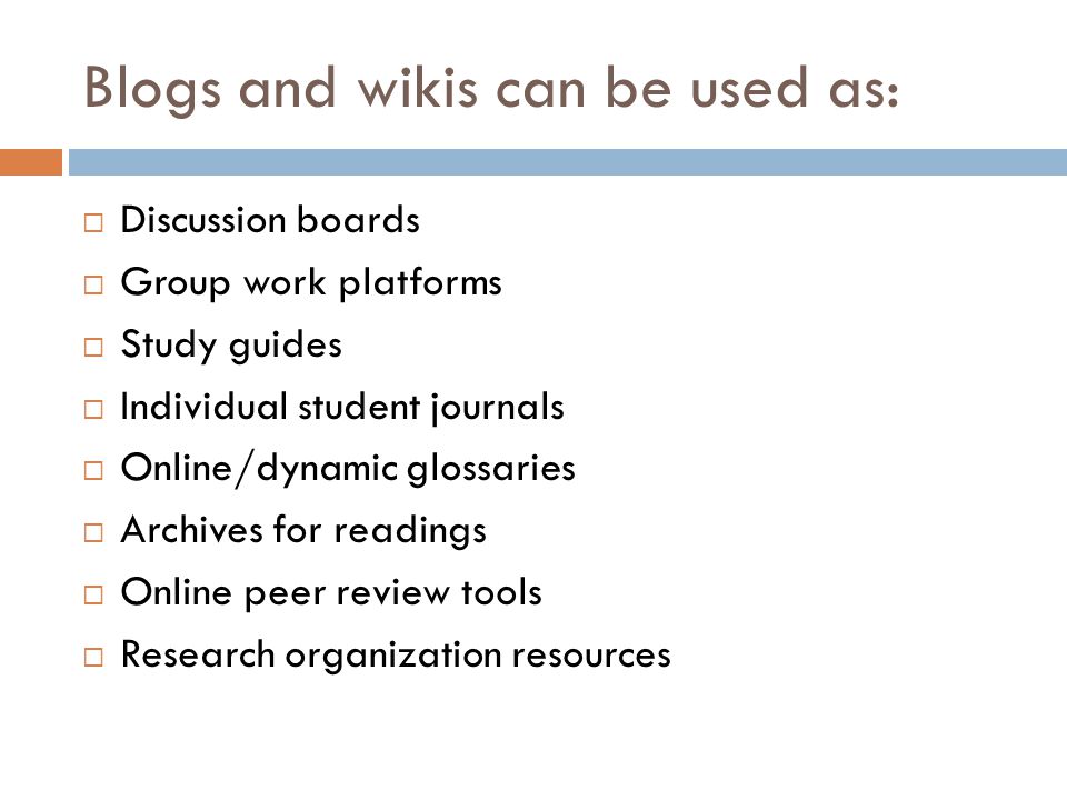 Blogs and wikis can be used as: Discussion boards Group work platforms Study guides Individual student journals Online/dynamic glossaries Archives for readings Online peer review tools Research organization resources