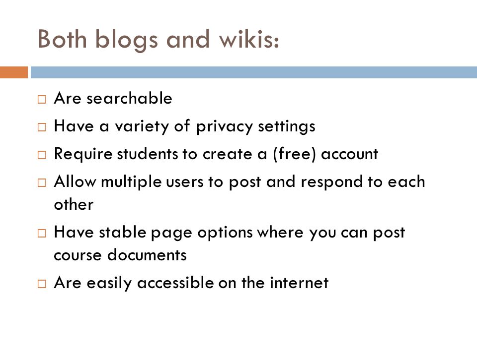 Both blogs and wikis: Are searchable Have a variety of privacy settings Require students to create a (free) account Allow multiple users to post and respond to each other Have stable page options where you can post course documents Are easily accessible on the internet