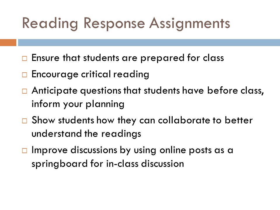 Reading Response Assignments Ensure that students are prepared for class Encourage critical reading Anticipate questions that students have before class, inform your planning Show students how they can collaborate to better understand the readings Improve discussions by using online posts as a springboard for in-class discussion