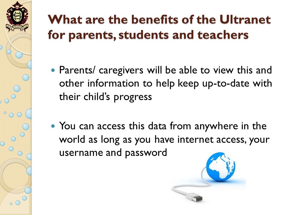 What are the benefits of the Ultranet for parents, students and teachers Parents/ caregivers will be able to view this and other information to help keep up-to-date with their childs progress You can access this data from anywhere in the world as long as you have internet access, your username and password