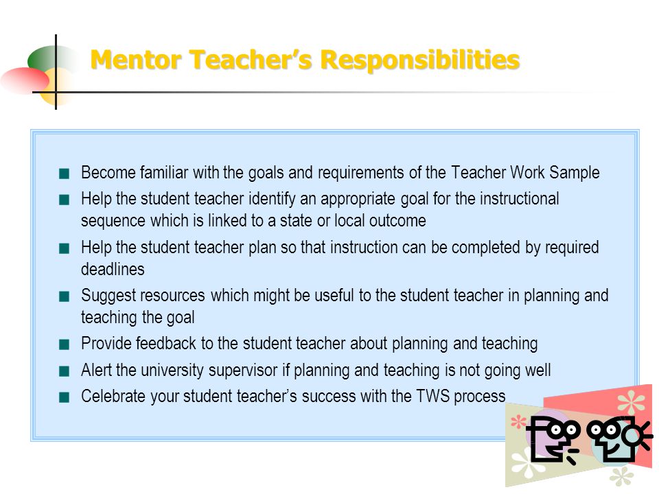 Mentor Teachers Responsibilities Become familiar with the goals and requirements of the Teacher Work Sample Help the student teacher identify an appropriate goal for the instructional sequence which is linked to a state or local outcome Help the student teacher plan so that instruction can be completed by required deadlines Suggest resources which might be useful to the student teacher in planning and teaching the goal Provide feedback to the student teacher about planning and teaching Alert the university supervisor if planning and teaching is not going well Celebrate your student teachers success with the TWS process