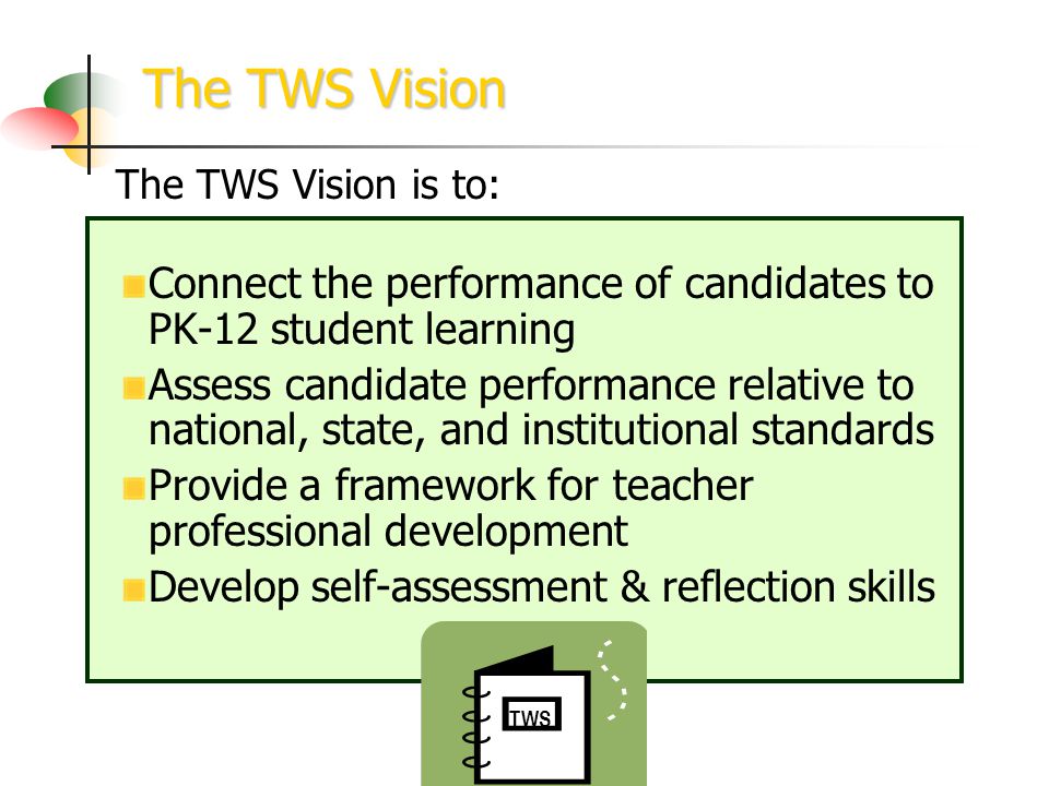 The TWS Vision TWS The TWS Vision is to: Connect the performance of candidates to PK-12 student learning Assess candidate performance relative to national, state, and institutional standards Provide a framework for teacher professional development Develop self-assessment & reflection skills