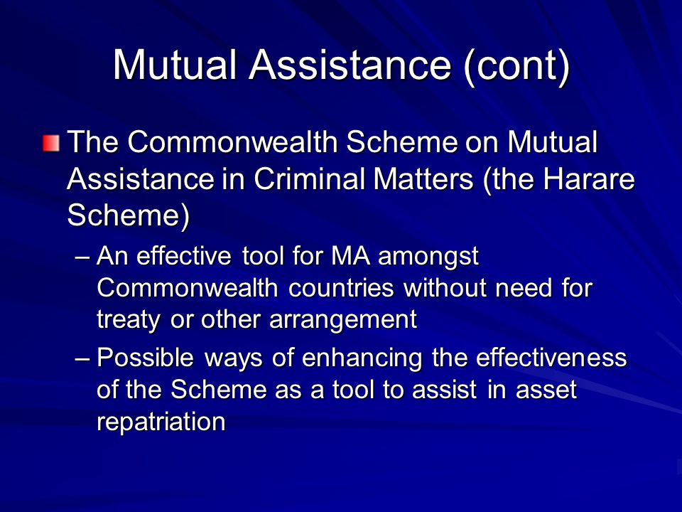 Mutual Assistance (cont) The Commonwealth Scheme on Mutual Assistance in Criminal Matters (the Harare Scheme) –An effective tool for MA amongst Commonwealth countries without need for treaty or other arrangement –Possible ways of enhancing the effectiveness of the Scheme as a tool to assist in asset repatriation