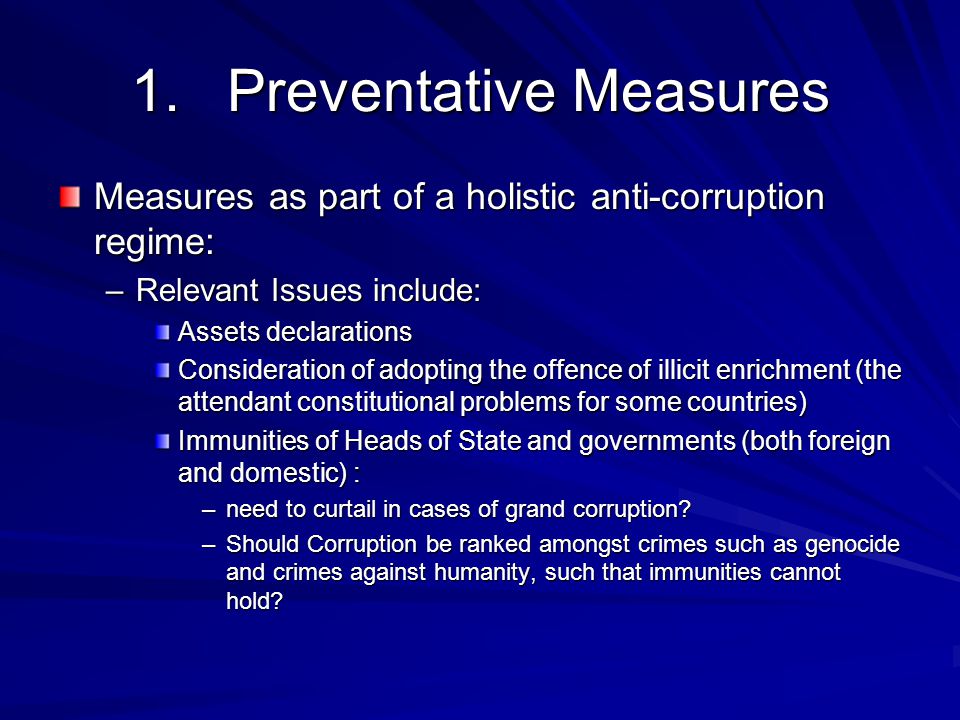 1.Preventative Measures Measures as part of a holistic anti-corruption regime: –Relevant Issues include: Assets declarations Consideration of adopting the offence of illicit enrichment (the attendant constitutional problems for some countries) Immunities of Heads of State and governments (both foreign and domestic) : –need to curtail in cases of grand corruption.