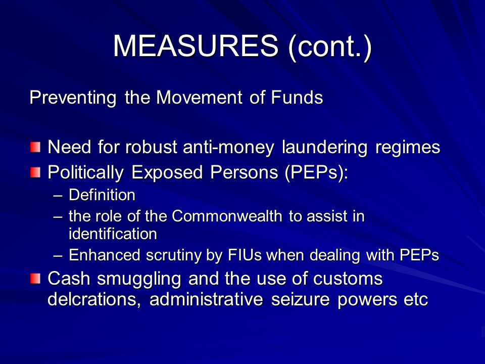 MEASURES (cont.) Preventing the Movement of Funds Need for robust anti-money laundering regimes Politically Exposed Persons (PEPs): –Definition –the role of the Commonwealth to assist in identification –Enhanced scrutiny by FIUs when dealing with PEPs Cash smuggling and the use of customs delcrations, administrative seizure powers etc