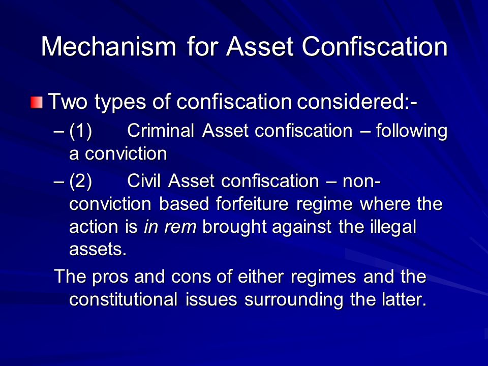 Mechanism for Asset Confiscation Two types of confiscation considered:- –(1)Criminal Asset confiscation – following a conviction –(2)Civil Asset confiscation – non- conviction based forfeiture regime where the action is in rem brought against the illegal assets.