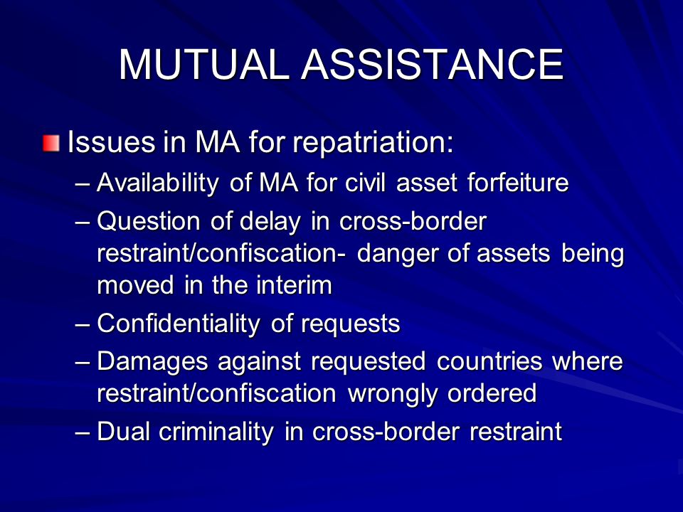 MUTUAL ASSISTANCE Issues in MA for repatriation: –Availability of MA for civil asset forfeiture –Question of delay in cross-border restraint/confiscation- danger of assets being moved in the interim –Confidentiality of requests –Damages against requested countries where restraint/confiscation wrongly ordered –Dual criminality in cross-border restraint