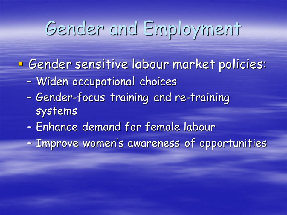 Gender and Employment Gender sensitive labour market policies: Gender sensitive labour market policies: –Widen occupational choices –Gender-focus training and re-training systems –Enhance demand for female labour –Improve womens awareness of opportunities