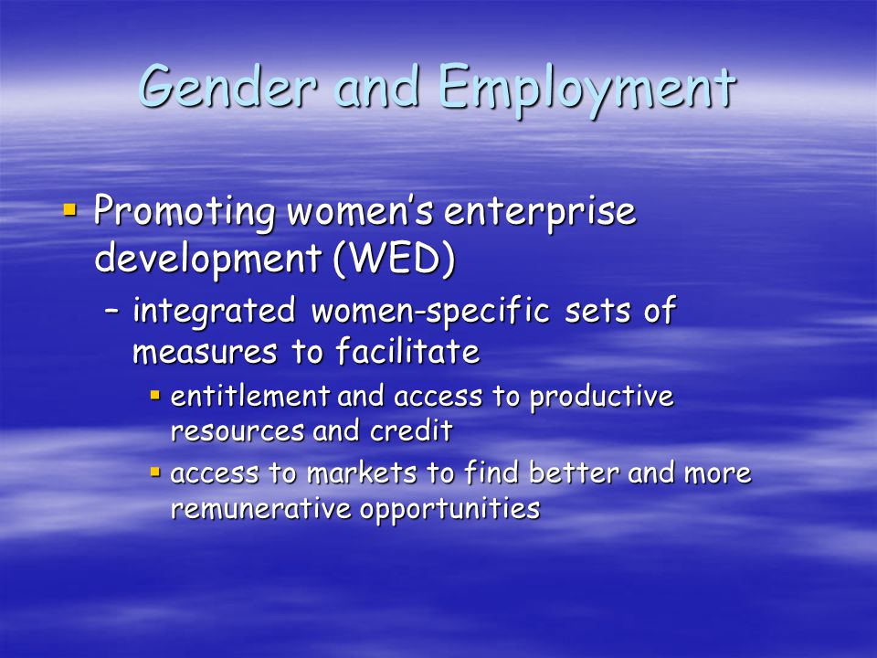 Gender and Employment Promoting womens enterprise development (WED) Promoting womens enterprise development (WED) –integrated women-specific sets of measures to facilitate entitlement and access to productive resources and credit entitlement and access to productive resources and credit access to markets to find better and more remunerative opportunities access to markets to find better and more remunerative opportunities