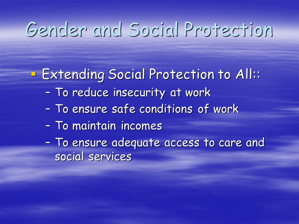 Gender and Social Protection Extending Social Protection to All:: Extending Social Protection to All:: –To reduce insecurity at work –To ensure safe conditions of work –To maintain incomes –To ensure adequate access to care and social services