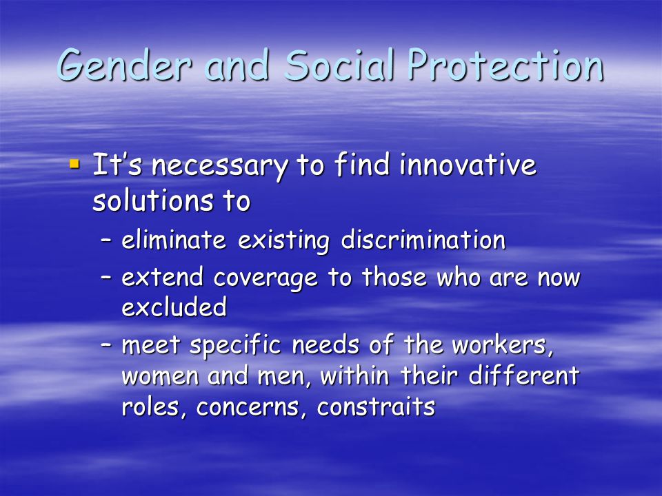 Gender and Social Protection Its necessary to find innovative solutions to Its necessary to find innovative solutions to –eliminate existing discrimination –extend coverage to those who are now excluded –meet specific needs of the workers, women and men, within their different roles, concerns, constraits