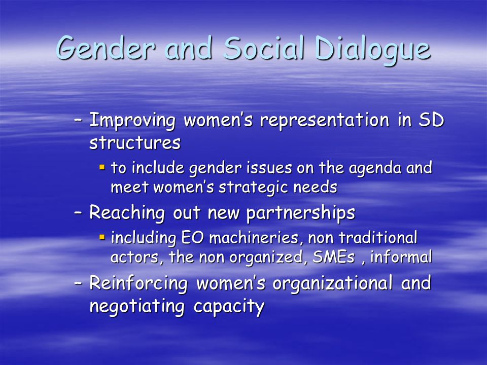 Gender and Social Dialogue –Improving womens representation in SD structures to include gender issues on the agenda and meet womens strategic needs to include gender issues on the agenda and meet womens strategic needs –Reaching out new partnerships including EO machineries, non traditional actors, the non organized, SMEs, informal including EO machineries, non traditional actors, the non organized, SMEs, informal –Reinforcing womens organizational and negotiating capacity