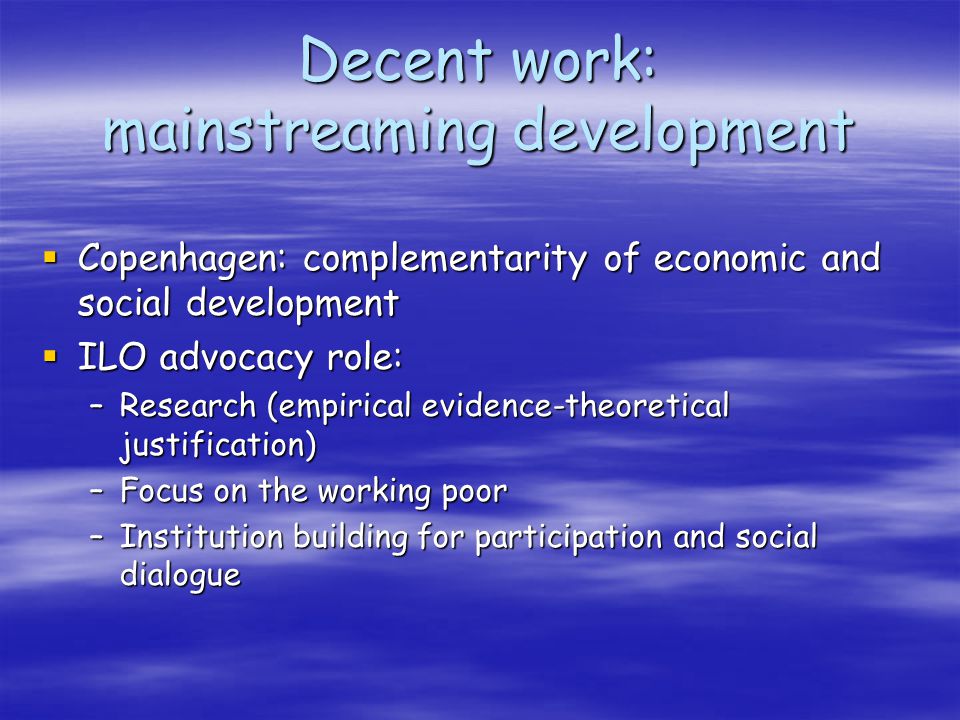 Decent work: mainstreaming development Copenhagen: complementarity of economic and social development Copenhagen: complementarity of economic and social development ILO advocacy role: ILO advocacy role: –Research (empirical evidence-theoretical justification) –Focus on the working poor –Institution building for participation and social dialogue