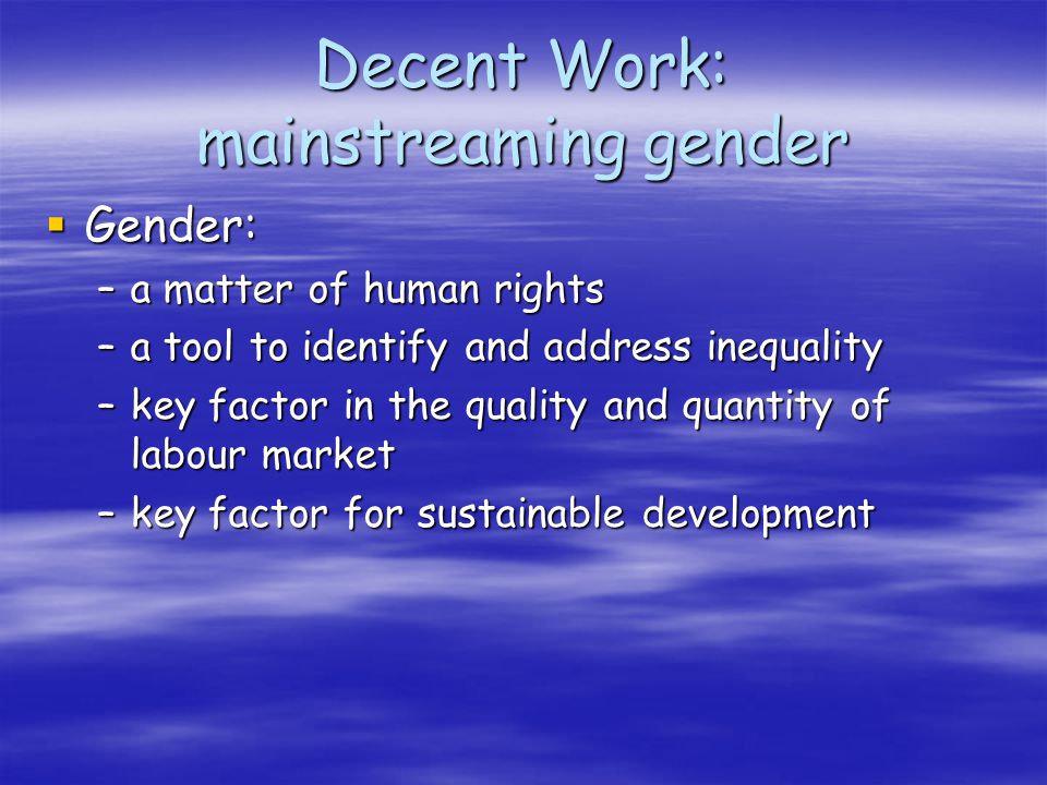 Decent Work: mainstreaming gender Gender: Gender: –a matter of human rights –a tool to identify and address inequality –key factor in the quality and quantity of labour market –key factor for sustainable development