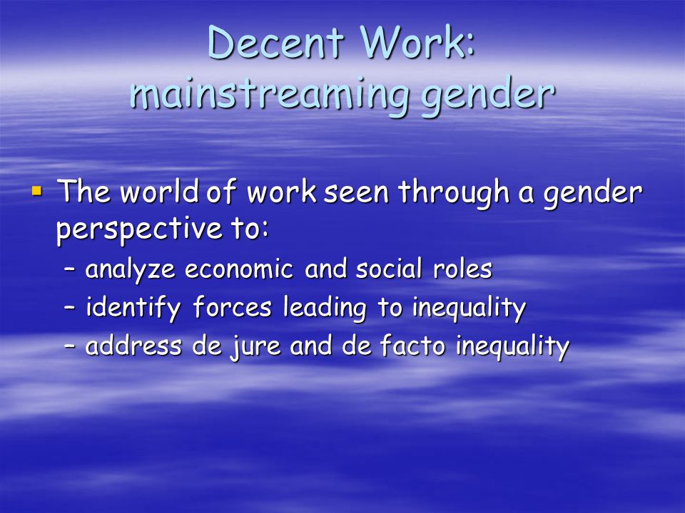 Decent Work: mainstreaming gender The world of work seen through a gender perspective to: The world of work seen through a gender perspective to: –analyze economic and social roles –identify forces leading to inequality –address de jure and de facto inequality