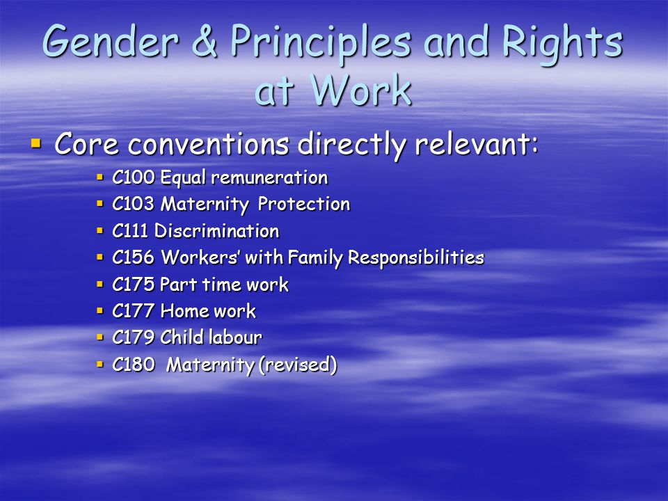 Gender & Principles and Rights at Work Core conventions directly relevant: Core conventions directly relevant: C100 Equal remuneration C100 Equal remuneration C103 Maternity Protection C103 Maternity Protection C111 Discrimination C111 Discrimination C156 Workers with Family Responsibilities C156 Workers with Family Responsibilities C175 Part time work C175 Part time work C177 Home work C177 Home work C179 Child labour C179 Child labour C180 Maternity (revised) C180 Maternity (revised)