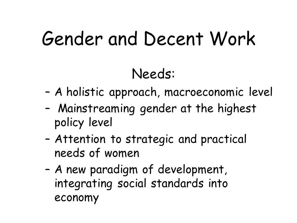 Gender and Decent Work Needs: –A holistic approach, macroeconomic level – Mainstreaming gender at the highest policy level –Attention to strategic and practical needs of women –A new paradigm of development, integrating social standards into economy