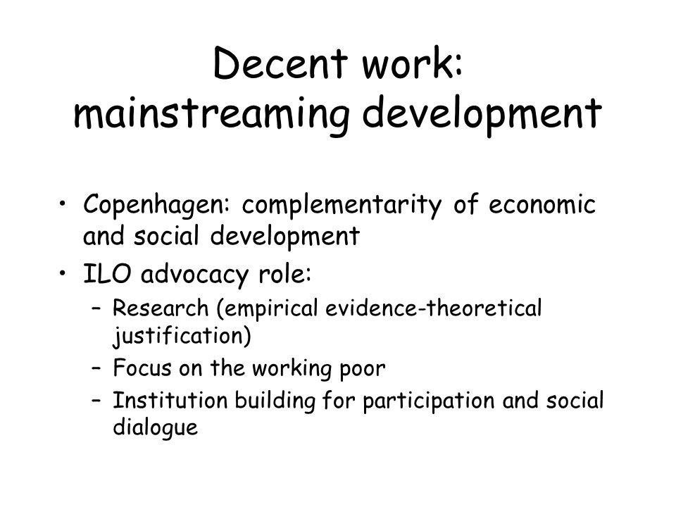 Decent work: mainstreaming development Copenhagen: complementarity of economic and social development ILO advocacy role: –Research (empirical evidence-theoretical justification) –Focus on the working poor –Institution building for participation and social dialogue