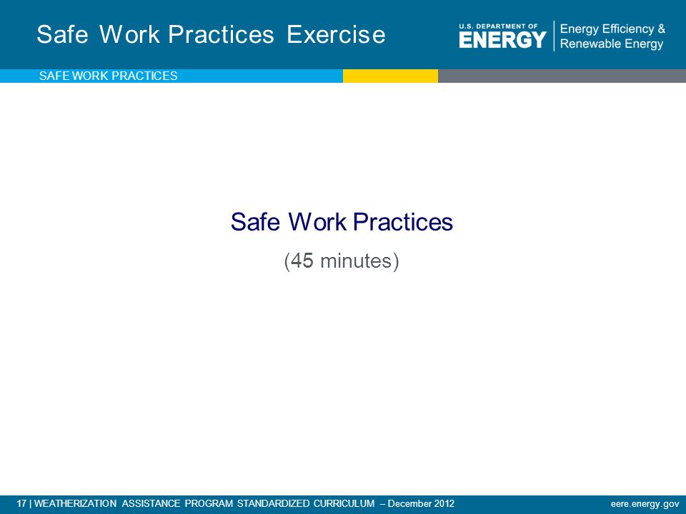 17 | WEATHERIZATION ASSISTANCE PROGRAM STANDARDIZED CURRICULUM – December 2012eere.energy.gov Safe Work Practices Exercise Safe Work Practices (45 minutes) SAFE WORK PRACTICES