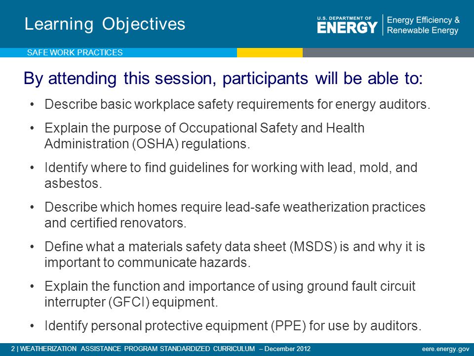 2 | WEATHERIZATION ASSISTANCE PROGRAM STANDARDIZED CURRICULUM – December 2012eere.energy.gov Learning Objectives By attending this session, participants will be able to: Describe basic workplace safety requirements for energy auditors.
