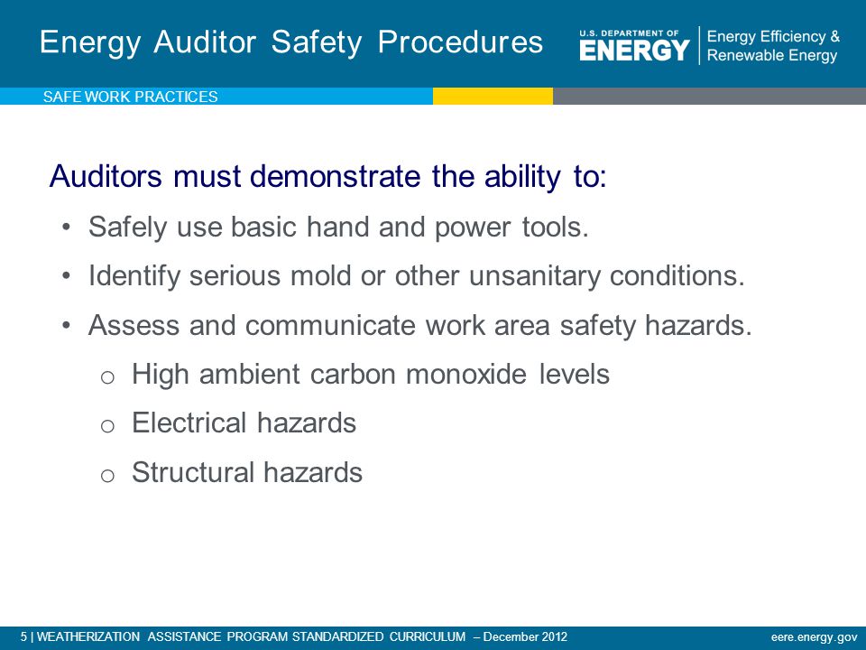 5 | WEATHERIZATION ASSISTANCE PROGRAM STANDARDIZED CURRICULUM – December 2012eere.energy.gov SAFE WORK PRACTICES Energy Auditor Safety Procedures Auditors must demonstrate the ability to: Safely use basic hand and power tools.