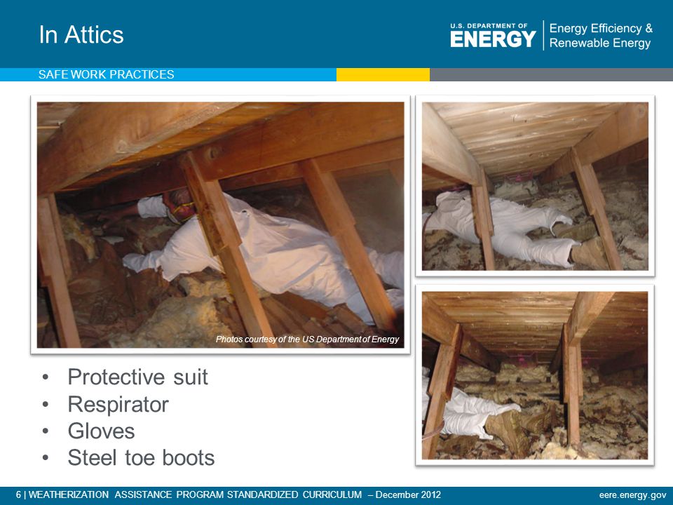 6 | WEATHERIZATION ASSISTANCE PROGRAM STANDARDIZED CURRICULUM – December 2012eere.energy.gov Protective suit Respirator Gloves Steel toe boots In Attics Photos courtesy of the US Department of Energy SAFE WORK PRACTICES