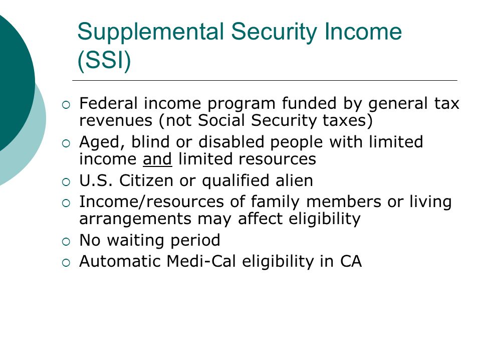 Supplemental Security Income (SSI) Federal income program funded by general tax revenues (not Social Security taxes) Aged, blind or disabled people with limited income and limited resources U.S.