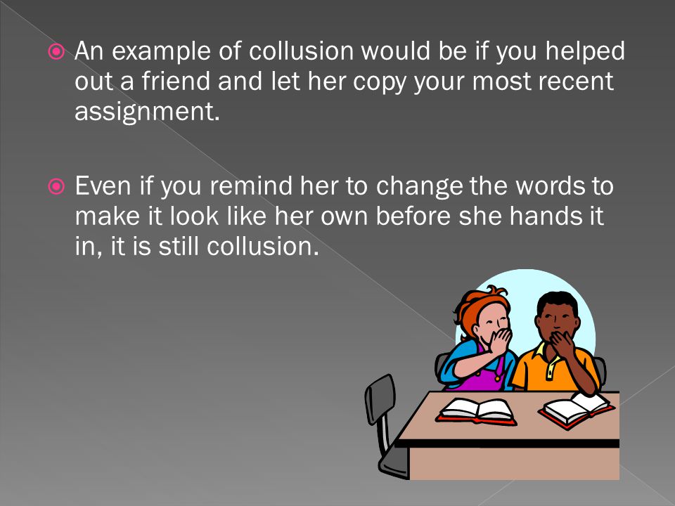 An example of collusion would be if you helped out a friend and let her copy your most recent assignment.