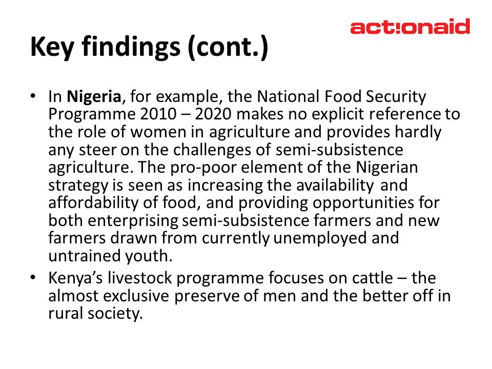 Key findings (cont.) In Nigeria, for example, the National Food Security Programme 2010 – 2020 makes no explicit reference to the role of women in agriculture and provides hardly any steer on the challenges of semi-subsistence agriculture.