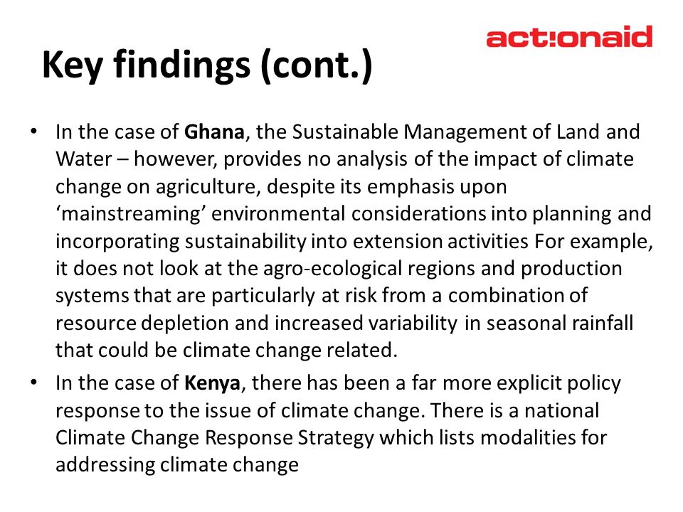 Key findings (cont.) In the case of Ghana, the Sustainable Management of Land and Water – however, provides no analysis of the impact of climate change on agriculture, despite its emphasis upon mainstreaming environmental considerations into planning and incorporating sustainability into extension activities For example, it does not look at the agro-ecological regions and production systems that are particularly at risk from a combination of resource depletion and increased variability in seasonal rainfall that could be climate change related.
