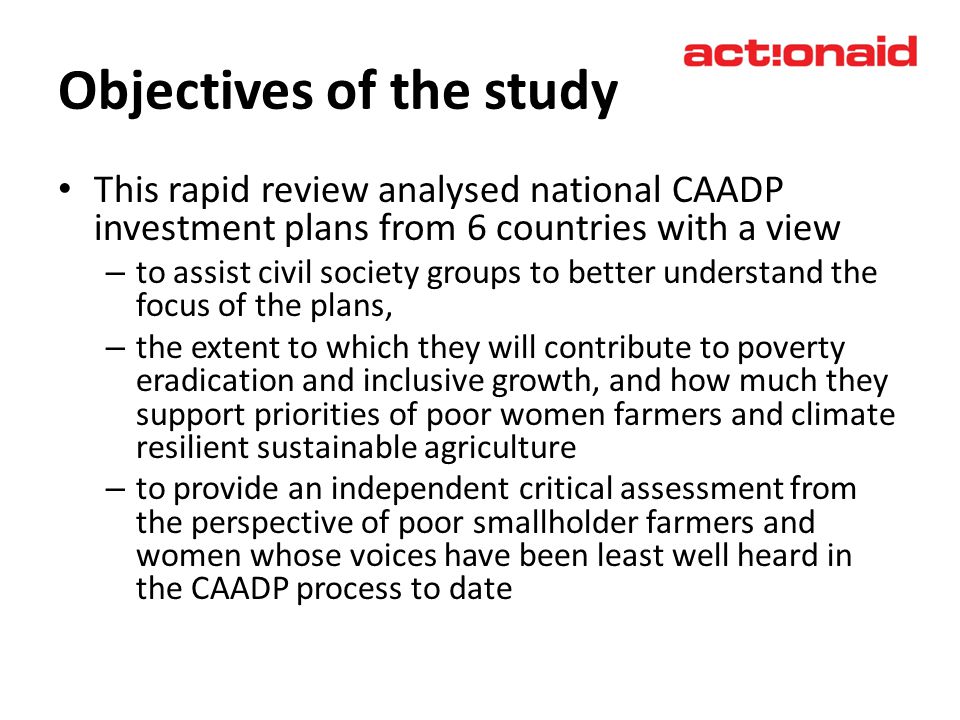 Objectives of the study This rapid review analysed national CAADP investment plans from 6 countries with a view – to assist civil society groups to better understand the focus of the plans, – the extent to which they will contribute to poverty eradication and inclusive growth, and how much they support priorities of poor women farmers and climate resilient sustainable agriculture – to provide an independent critical assessment from the perspective of poor smallholder farmers and women whose voices have been least well heard in the CAADP process to date