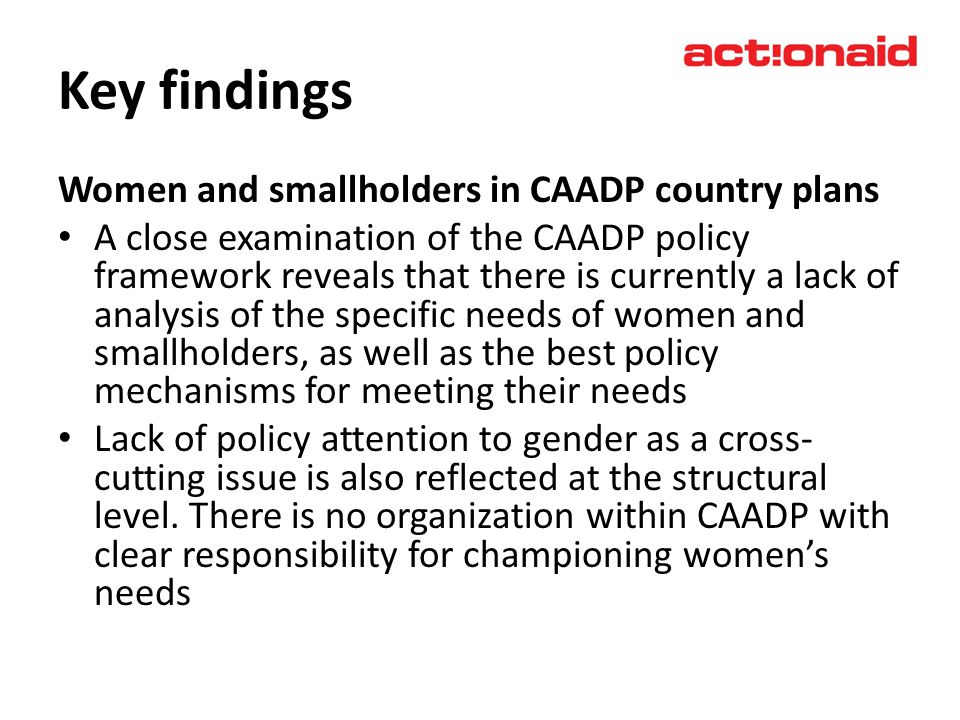 Key findings Women and smallholders in CAADP country plans A close examination of the CAADP policy framework reveals that there is currently a lack of analysis of the specific needs of women and smallholders, as well as the best policy mechanisms for meeting their needs Lack of policy attention to gender as a cross- cutting issue is also reflected at the structural level.