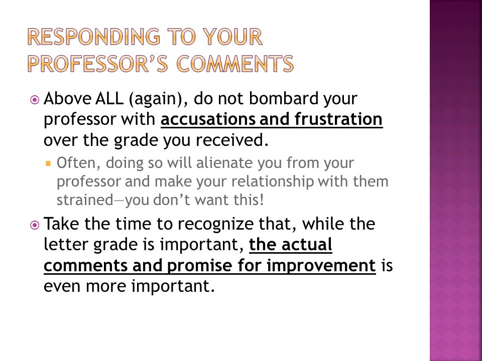 Above ALL (again), do not bombard your professor with accusations and frustration over the grade you received.