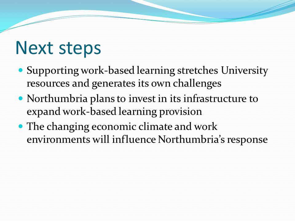 Next steps Supporting work-based learning stretches University resources and generates its own challenges Northumbria plans to invest in its infrastructure to expand work-based learning provision The changing economic climate and work environments will influence Northumbrias response