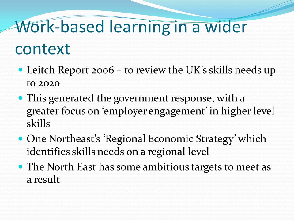 Work-based learning in a wider context Leitch Report 2006 – to review the UKs skills needs up to 2020 This generated the government response, with a greater focus on employer engagement in higher level skills One Northeasts Regional Economic Strategy which identifies skills needs on a regional level The North East has some ambitious targets to meet as a result