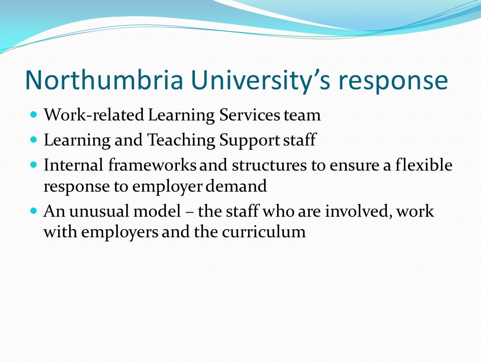 Northumbria Universitys response Work-related Learning Services team Learning and Teaching Support staff Internal frameworks and structures to ensure a flexible response to employer demand An unusual model – the staff who are involved, work with employers and the curriculum