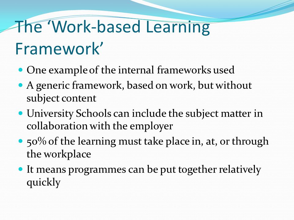 The Work-based Learning Framework One example of the internal frameworks used A generic framework, based on work, but without subject content University Schools can include the subject matter in collaboration with the employer 50% of the learning must take place in, at, or through the workplace It means programmes can be put together relatively quickly