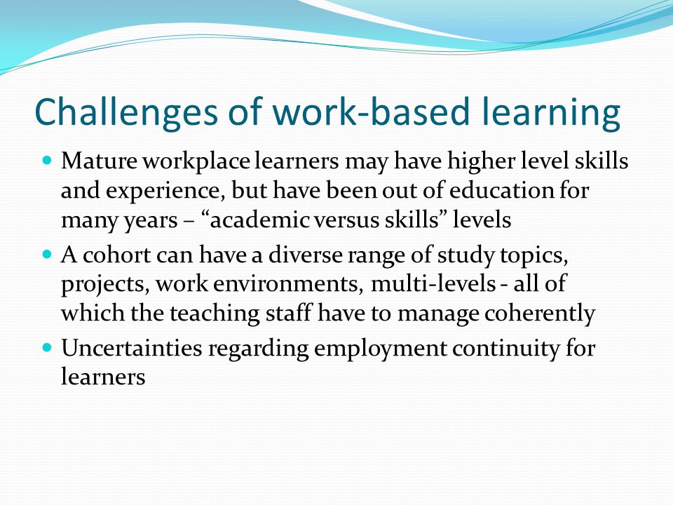 Challenges of work-based learning Mature workplace learners may have higher level skills and experience, but have been out of education for many years – academic versus skills levels A cohort can have a diverse range of study topics, projects, work environments, multi-levels - all of which the teaching staff have to manage coherently Uncertainties regarding employment continuity for learners