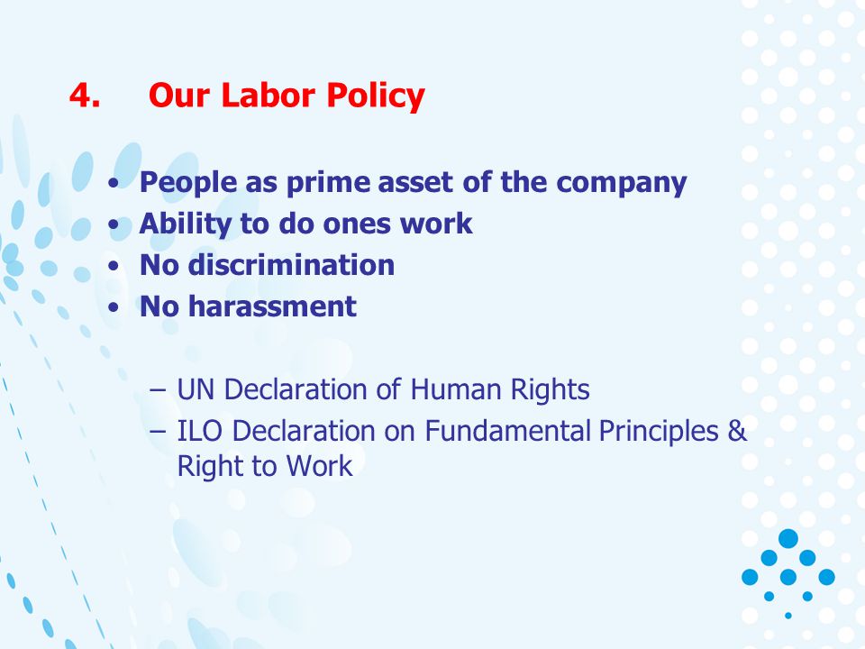 4.Our Labor Policy People as prime asset of the company Ability to do ones work No discrimination No harassment –UN Declaration of Human Rights –ILO Declaration on Fundamental Principles & Right to Work