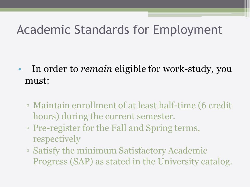 Academic Standards for Employment In order to remain eligible for work-study, you must: Maintain enrollment of at least half-time (6 credit hours) during the current semester.